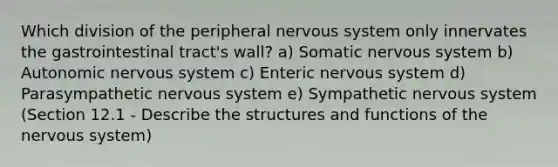 Which division of the peripheral <a href='https://www.questionai.com/knowledge/kThdVqrsqy-nervous-system' class='anchor-knowledge'>nervous system</a> only innervates the gastrointestinal tract's wall? a) Somatic nervous system b) Autonomic nervous system c) Enteric nervous system d) Parasympathetic nervous system e) Sympathetic nervous system (Section 12.1 - Describe the structures and functions of the nervous system)