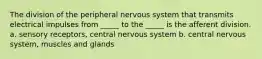 The division of the peripheral nervous system that transmits electrical impulses from _____ to the _____ is the afferent division. a. sensory receptors, central nervous system b. central nervous system, muscles and glands