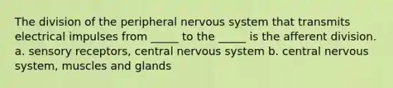 The division of the peripheral nervous system that transmits electrical impulses from _____ to the _____ is the afferent division. a. sensory receptors, central nervous system b. central nervous system, muscles and glands