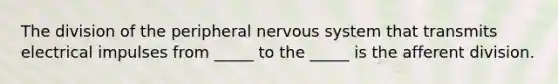 The division of the peripheral nervous system that transmits electrical impulses from _____ to the _____ is the afferent division.