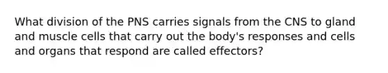 What division of the PNS carries signals from the CNS to gland and muscle cells that carry out the body's responses and cells and organs that respond are called effectors?