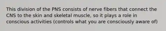 This division of the PNS consists of nerve fibers that connect the CNS to the skin and skeletal muscle, so it plays a role in conscious activities (controls what you are consciously aware of)