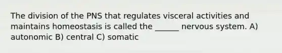 The division of the PNS that regulates visceral activities and maintains homeostasis is called the ______ nervous system. A) autonomic B) central C) somatic