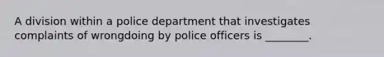 A division within a police department that investigates complaints of wrongdoing by police officers is ________.