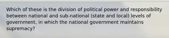 Which of these is the division of political power and responsibility between national and sub-national (state and local) levels of government, in which the national government maintains supremacy?