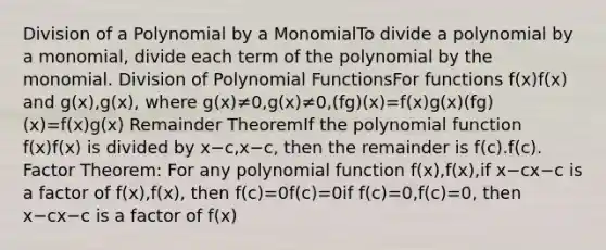 Division of a Polynomial by a MonomialTo divide a polynomial by a monomial, divide each term of the polynomial by the monomial. Division of Polynomial FunctionsFor functions f(x)f(x) and g(x),g(x), where g(x)≠0,g(x)≠0,(fg)(x)=f(x)g(x)(fg)(x)=f(x)g(x) Remainder TheoremIf the polynomial function f(x)f(x) is divided by x−c,x−c, then the remainder is f(c).f(c). Factor Theorem: For any polynomial function f(x),f(x),if x−cx−c is a factor of f(x),f(x), then f(c)=0f(c)=0if f(c)=0,f(c)=0, then x−cx−c is a factor of f(x)