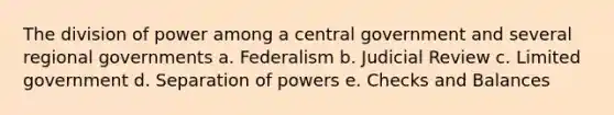 The division of power among a central government and several regional governments a. Federalism b. Judicial Review c. Limited government d. Separation of powers e. Checks and Balances