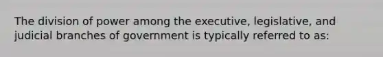 The division of power among the executive, legislative, and judicial branches of government is typically referred to as: