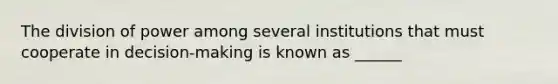 The division of power among several institutions that must cooperate in decision-making is known as ______