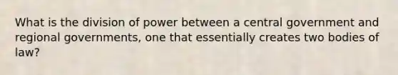 What is the division of power between a central government and regional governments, one that essentially creates two bodies of law?