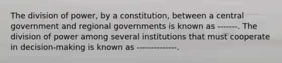 The division of power, by a constitution, between a central government and regional governments is known as -------. The division of power among several institutions that must cooperate in decision-making is known as --------------.