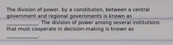 The division of power, by a constitution, between a central government and regional governments is known as _____________. The division of power among several institutions that must cooperate in decision-making is known as _____________.