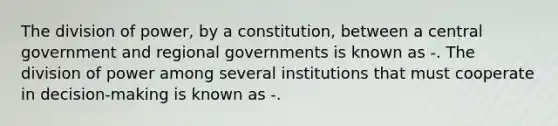 The division of power, by a constitution, between a central government and regional governments is known as -. The division of power among several institutions that must cooperate in decision-making is known as -.