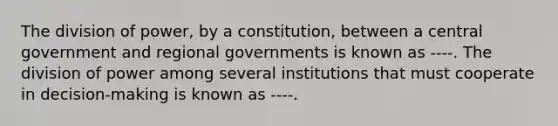 The division of power, by a constitution, between a central government and regional governments is known as ----. The division of power among several institutions that must cooperate in decision-making is known as ----.