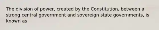 The division of power, created by the Constitution, between a strong central government and sovereign state governments, is known as