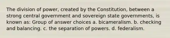 The division of power, created by the Constitution, between a strong central government and sovereign state governments, is known as: Group of answer choices a. bicameralism. b. checking and balancing. c. the separation of powers. d. federalism.