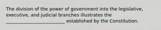 The division of the power of government into the legislative, executive, and judicial branches illustrates the __________________________ established by the Constitution.