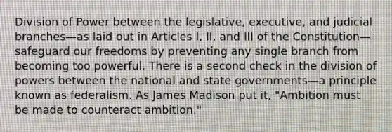 Division of Power between the legislative, executive, and judicial branches—as laid out in Articles I, II, and III of the Constitution—safeguard our freedoms by preventing any single branch from becoming too powerful. There is a second check in the division of powers between the national and state governments—a principle known as federalism. As James Madison put it, "Ambition must be made to counteract ambition."