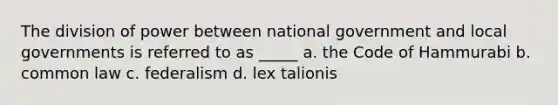 The division of power between national government and local governments is referred to as _____ a. the Code of Hammurabi b. common law c. federalism d. lex talionis