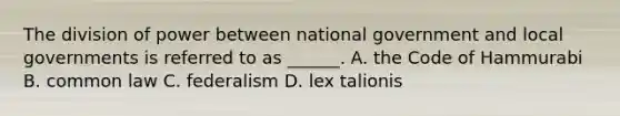 The division of power between national government and local governments is referred to as ______. A. the Code of Hammurabi B. common law C. federalism D. lex talionis