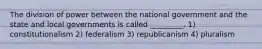 The division of power between the national government and the state and local governments is called _________. 1) constitutionalism 2) federalism 3) republicanism 4) pluralism