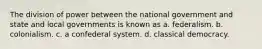 The division of power between the national government and state and local governments is known as a. federalism. b. colonialism. c. a confederal system. d. classical democracy.