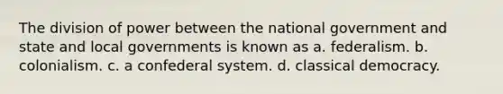 The division of power between the national government and state and local governments is known as a. federalism. b. colonialism. c. a confederal system. d. classical democracy.