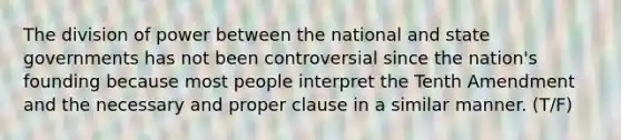 The division of power between the national and state governments has not been controversial since the nation's founding because most people interpret the Tenth Amendment and the necessary and proper clause in a similar manner. (T/F)