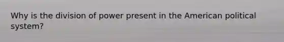 Why is the division of power present in the American political system?