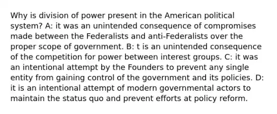 Why is division of power present in the American political system? A: it was an unintended consequence of compromises made between the Federalists and anti-Federalists over the proper scope of government. B: t is an unintended consequence of the competition for power between interest groups. C: it was an intentional attempt by the Founders to prevent any single entity from gaining control of the government and its policies. D: it is an intentional attempt of modern governmental actors to maintain the status quo and prevent efforts at policy reform.