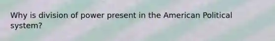 Why is division of power present in the American Political system?