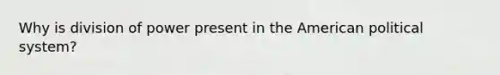 Why is division of power present in the American political system?
