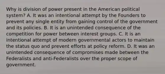 Why is division of power present in the American political system? A. It was an intentional attempt by the Founders to prevent any single entity from gaining control of the government and its policies. B. It is an unintended consequence of the competition for power between interest groups. C. It is an intentional attempt of modern governmental actors to maintain the status quo and prevent efforts at policy reform. D. It was an unintended consequence of compromises made between the Federalists and anti-Federalists over the proper scope of government.