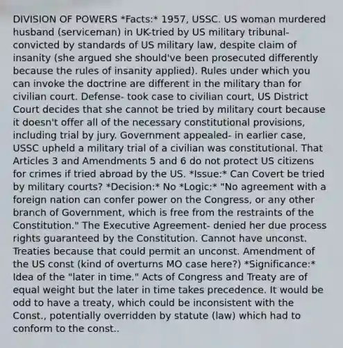 DIVISION OF POWERS *Facts:* 1957, USSC. US woman murdered husband (serviceman) in UK-tried by US military tribunal- convicted by standards of US military law, despite claim of insanity (she argued she should've been prosecuted differently because the rules of insanity applied). Rules under which you can invoke the doctrine are different in the military than for civilian court. Defense- took case to civilian court, US District Court decides that she cannot be tried by military court because it doesn't offer all of the necessary constitutional provisions, including trial by jury. Government appealed- in earlier case, USSC upheld a military trial of a civilian was constitutional. That Articles 3 and Amendments 5 and 6 do not protect US citizens for crimes if tried abroad by the US. *Issue:* Can Covert be tried by military courts? *Decision:* No *Logic:* "No agreement with a foreign nation can confer power on the Congress, or any other branch of Government, which is free from the restraints of the Constitution." The Executive Agreement- denied her due process rights guaranteed by the Constitution. Cannot have unconst. Treaties because that could permit an unconst. Amendment of the US const (kind of overturns MO case here?) *Significance:* Idea of the "later in time." Acts of Congress and Treaty are of equal weight but the later in time takes precedence. It would be odd to have a treaty, which could be inconsistent with the Const., potentially overridden by statute (law) which had to conform to the const..