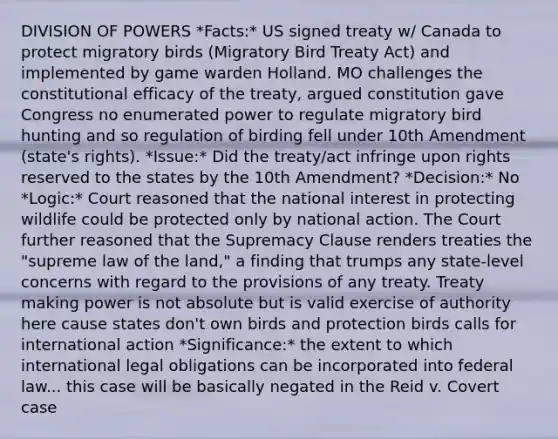 DIVISION OF POWERS *Facts:* US signed treaty w/ Canada to protect migratory birds (Migratory Bird Treaty Act) and implemented by game warden Holland. MO challenges the constitutional efficacy of the treaty, argued constitution gave Congress no enumerated power to regulate migratory bird hunting and so regulation of birding fell under 10th Amendment (state's rights). *Issue:* Did the treaty/act infringe upon rights reserved to the states by the 10th Amendment? *Decision:* No *Logic:* Court reasoned that the national interest in protecting wildlife could be protected only by national action. The Court further reasoned that the Supremacy Clause renders treaties the "supreme law of the land," a finding that trumps any state-level concerns with regard to the provisions of any treaty. Treaty making power is not absolute but is valid exercise of authority here cause states don't own birds and protection birds calls for international action *Significance:* the extent to which international legal obligations can be incorporated into federal law... this case will be basically negated in the Reid v. Covert case