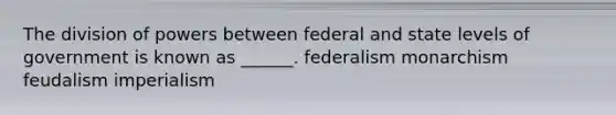 The division of powers between federal and state levels of government is known as ______. federalism monarchism feudalism imperialism