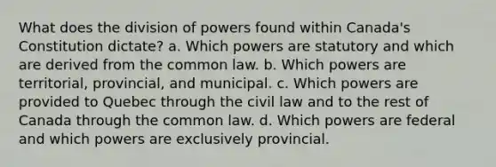 What does the division of powers found within Canada's Constitution dictate? a. Which powers are statutory and which are derived from the common law. b. Which powers are territorial, provincial, and municipal. c. Which powers are provided to Quebec through the civil law and to the rest of Canada through the common law. d. Which powers are federal and which powers are exclusively provincial.