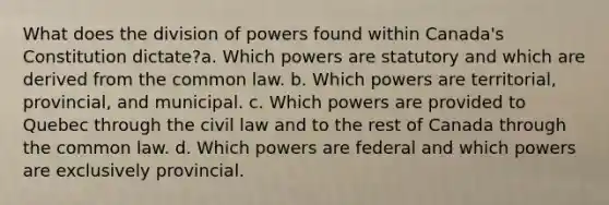 What does the division of powers found within Canada's Constitution dictate?a. Which powers are statutory and which are derived from the common law. b. Which powers are territorial, provincial, and municipal. c. Which powers are provided to Quebec through the civil law and to the rest of Canada through the common law. d. Which powers are federal and which powers are exclusively provincial.