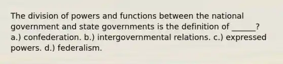 The division of powers and functions between the national government and <a href='https://www.questionai.com/knowledge/kktWZGE8l3-state-governments' class='anchor-knowledge'>state governments</a> is the definition of ______? a.) confederation. b.) intergovernmental relations. c.) expressed powers. d.) federalism.