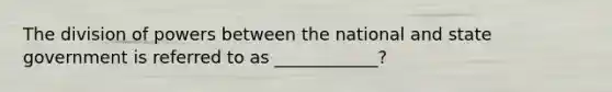 The division of powers between the national and state government is referred to as ____________?