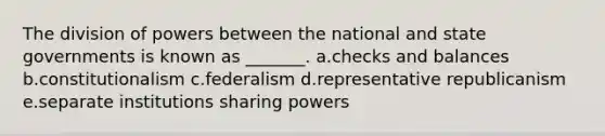 The division of powers between the national and state governments is known as _______. a.checks and balances b.constitutionalism c.federalism d.representative republicanism e.separate institutions sharing powers