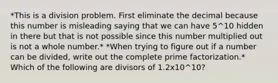 *This is a division problem. First eliminate the decimal because this number is misleading saying that we can have 5^10 hidden in there but that is not possible since this number multiplied out is not a whole number.* *When trying to figure out if a number can be divided, write out the complete prime factorization.* Which of the following are divisors of 1.2x10^10?