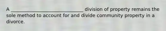 A _______________________________ division of property remains the sole method to account for and divide community property in a divorce.