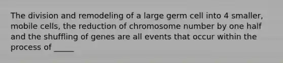 The division and remodeling of a large germ cell into 4 smaller, mobile cells, the reduction of chromosome number by one half and the shuffling of genes are all events that occur within the process of _____