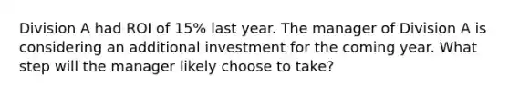 Division A had ROI of 15% last year. The manager of Division A is considering an additional investment for the coming year. What step will the manager likely choose to take?