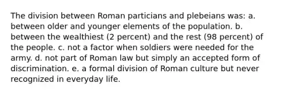 The division between Roman particians and plebeians was: a. between older and younger elements of the population. b. between the wealthiest (2 percent) and the rest (98 percent) of the people. c. not a factor when soldiers were needed for the army. d. not part of Roman law but simply an accepted form of discrimination. e. a formal division of Roman culture but never recognized in everyday life.