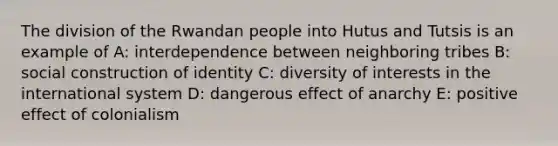 The division of the Rwandan people into Hutus and Tutsis is an example of A: interdependence between neighboring tribes B: social construction of identity C: diversity of interests in the international system D: dangerous effect of anarchy E: positive effect of colonialism