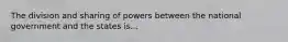 The division and sharing of powers between the national government and the states is...