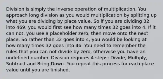 Division is simply the inverse operation of multiplication. You approach long division as you would multiplication by splitting up what you are dividing by place value. So if you are dividing 32 into 469, you would first see how many times 32 goes into 4. If it can not, you use a placeholder zero, then move onto the next place. So rather than 32 goes into 4, you would be looking at how many times 32 goes into 46. You need to remember the rules that you can not divide by zero, otherwise you have an undefined number. Division requires 4 steps: Divide, Multiply, Subtract and Bring Down. You repeat this process for each place value until you are finished.