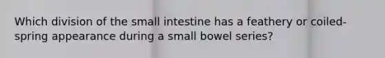 Which division of <a href='https://www.questionai.com/knowledge/kt623fh5xn-the-small-intestine' class='anchor-knowledge'>the small intestine</a> has a feathery or coiled-spring appearance during a small bowel series?